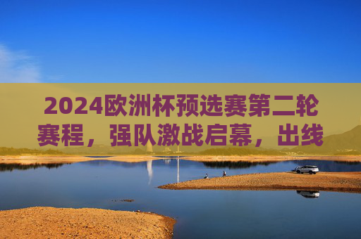 2024欧洲杯预选赛第二轮赛程，强队激战启幕，出线悬念渐浓，2024欧洲杯预选赛第二轮强队激战出线悬念渐浓