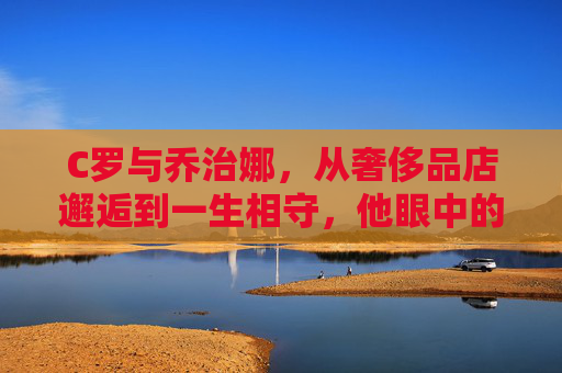 C罗与乔治娜，从奢侈品店邂逅到一生相守，他眼中的命中注定