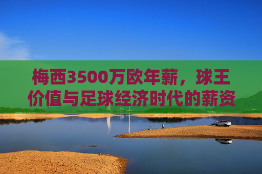 梅西3500万欧年薪，球王价值与足球经济时代的薪资密码，球王薪资密码，梅西3500万欧与足球经济时代的价值标杆