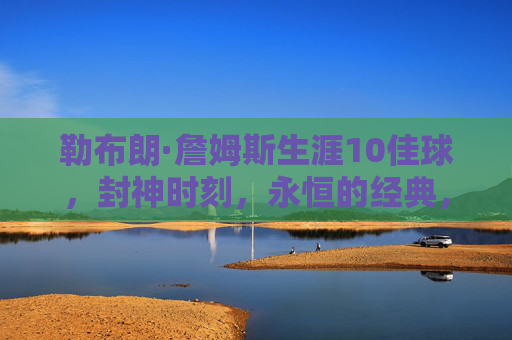 勒布朗·詹姆斯生涯10佳球，封神时刻，永恒的经典，勒布朗·詹姆斯生涯10佳球，封神时刻，永恒经典
