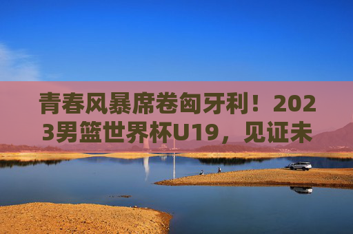 青春风暴席卷匈牙利！2023男篮世界杯U19，见证未来之星的第一次闪耀，青春风暴！2023男篮世界杯U19未来之星闪耀