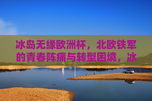 冰岛无缘欧洲杯，北欧铁军的青春阵痛与转型困境，冰岛无缘欧洲杯，北欧铁军的青春阵痛与转型困境