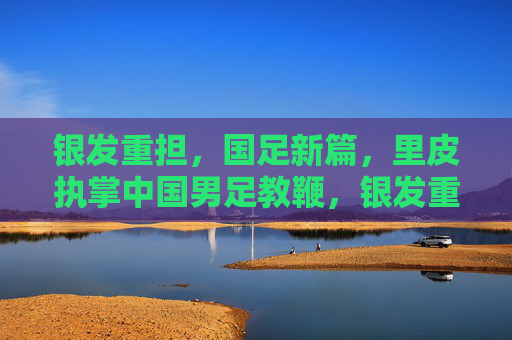 银发重担，国足新篇，里皮执掌中国男足教鞭，银发重担铸新篇，里皮执掌国足教鞭