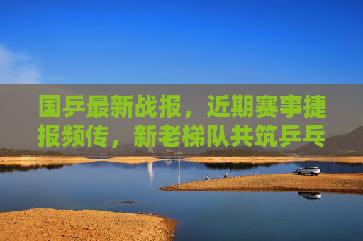 国乒最新战报,近期赛事捷报频传,新老梯队共筑乒乓王朝,国乒最新战报,捷报频传,新老梯队共筑乒乓王朝