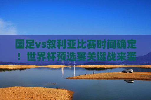 国足vs叙利亚比赛时间确定！世界杯预选赛关键战来袭，球迷速来锁定，国足vs叙利亚世界杯预选赛关键战时间确定，球迷速来锁定