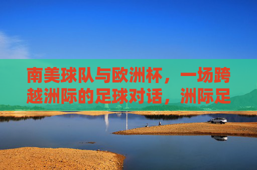 南美球队与欧洲杯，一场跨越洲际的足球对话，洲际足球对话，南美球队与欧洲杯