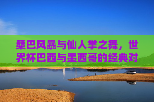 桑巴风暴与仙人掌之舞,世界杯巴西与墨西哥的经典对决,桑巴风暴VS仙人掌之舞,世界杯经典对决