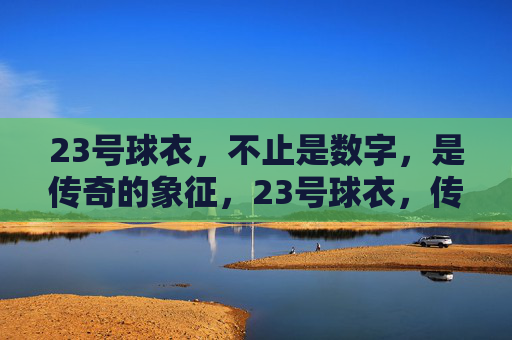 23号球衣，不止是数字，是传奇的象征，23号球衣，传奇的象征