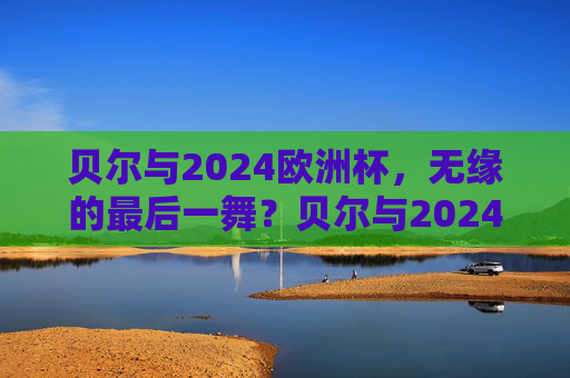 贝尔与2024欧洲杯，无缘的最后一舞？贝尔与2024欧洲杯，无缘的最后一舞