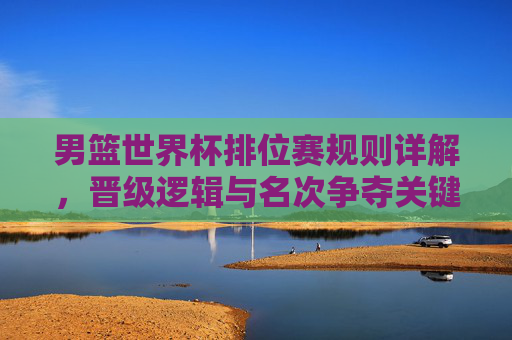 男篮世界杯排位赛规则详解，晋级逻辑与名次争夺关键，男篮世界杯排位赛规则详解，晋级逻辑与名次争夺关键
