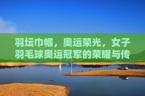 羽坛巾帼，奥运荣光，女子羽毛球奥运冠军的荣耀与传承，羽坛巾帼奥运荣光，女子羽毛球冠军的荣耀与传承
