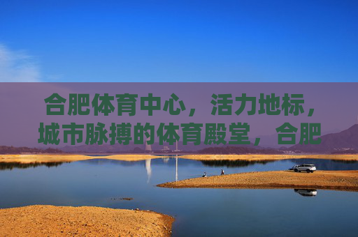 合肥体育中心，活力地标，城市脉搏的体育殿堂，合肥体育中心，活力地标，城市脉搏的体育殿堂