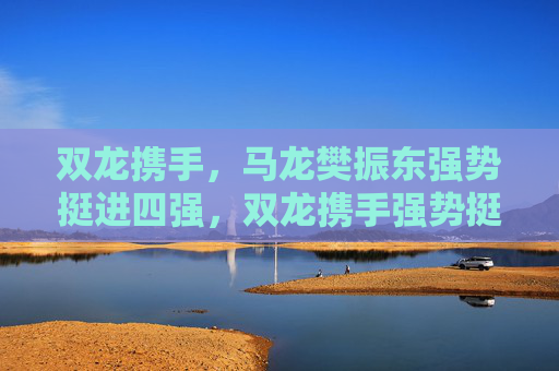 双龙携手,马龙樊振东强势挺进四强,双龙携手强势挺进四强