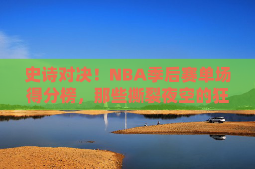 史诗对决！NBA季后赛单场得分榜，那些撕裂夜空的狂野得分