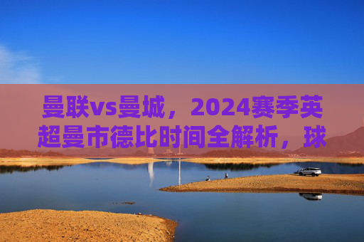 曼联vs曼城,2024赛季英超曼市德比时间全解析,球迷必看赛程指南