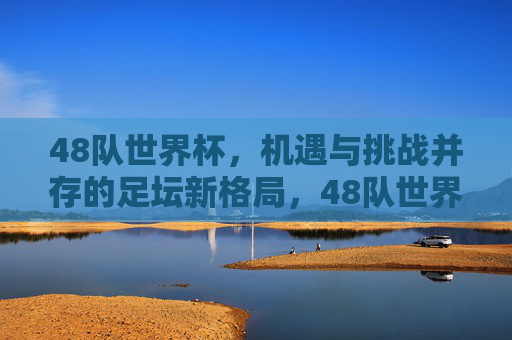 48队世界杯，机遇与挑战并存的足坛新格局，48队世界杯，足坛新格局下的机遇与挑战