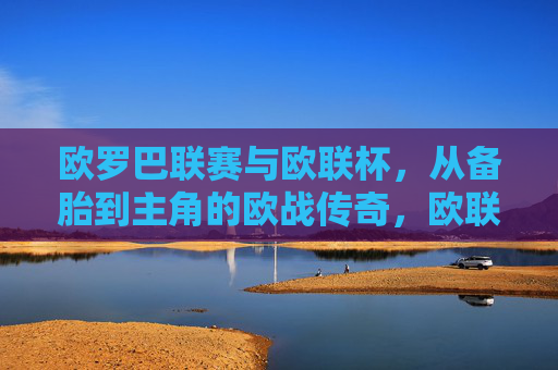 欧罗巴联赛与欧联杯，从备胎到主角的欧战传奇，欧联杯，从备胎到主角的欧战传奇