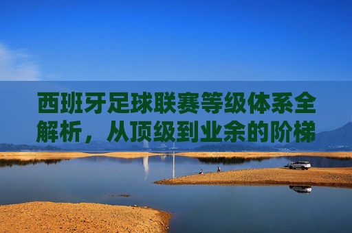 西班牙足球联赛等级体系全解析，从顶级到业余的阶梯之路，西班牙足球联赛等级体系全解析，从顶级到业余的阶梯之路