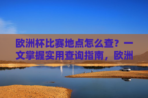 欧洲杯比赛地点怎么查？一文掌握实用查询指南，欧洲杯比赛地点查询实用指南