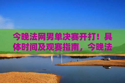 今晚法网男单决赛开打！具体时间及观赛指南，今晚法网男单决赛开打，具体时间及观赛指南