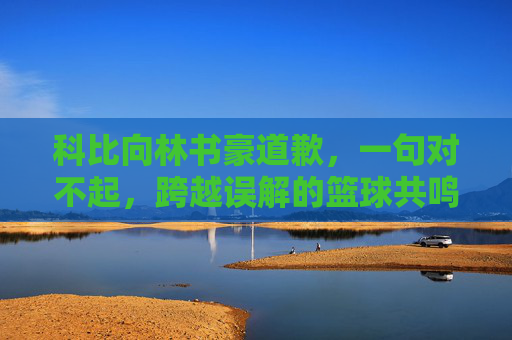 科比向林书豪道歉，一句对不起，跨越误解的篮球共鸣，科比致歉林书豪，一句对不起，跨越误解的篮球共鸣