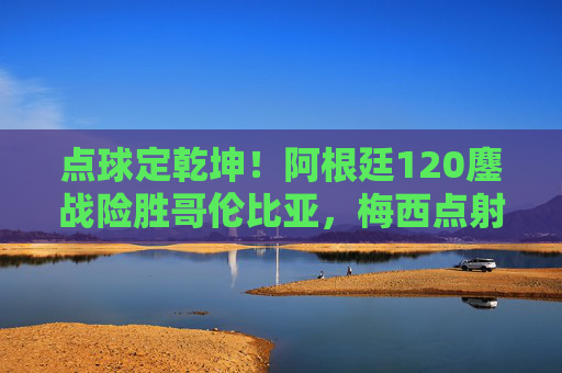 点球定乾坤！阿根廷120鏖战险胜哥伦比亚，梅西点射点燃晋级希望，梅西点射定乾坤！阿根廷120鏖战险胜哥伦比亚晋级