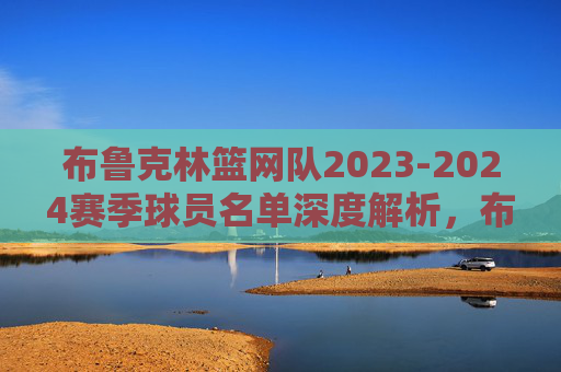 布鲁克林篮网队2023-2024赛季球员名单深度解析，布鲁克林篮网2023-2024赛季球员名单深度解析