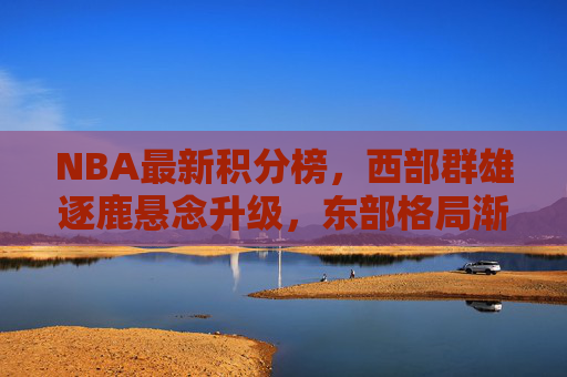 NBA最新积分榜，西部群雄逐鹿悬念升级，东部格局渐稳，季后赛席位争夺进入白热化，NBA最新积分榜，西部群雄逐鹿悬念升级，东部格局渐稳，季后赛席位争夺白热化