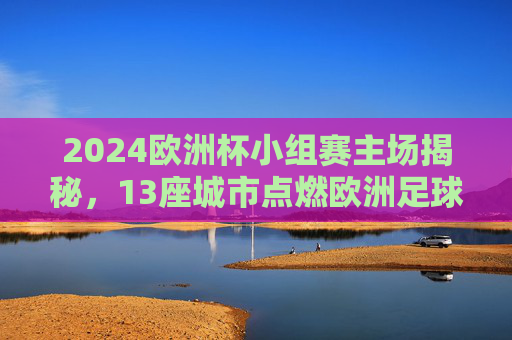 2024欧洲杯小组赛主场揭秘，13座城市点燃欧洲足球激情，2024欧洲杯小组赛13城主场点燃足球激情