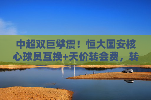 中超双巨擘震!恒大国安核心球员互换+天价转会费,转会市场迎来核爆级交易,中超双雄核心互换+天价转会费 转会市场迎核爆级交易