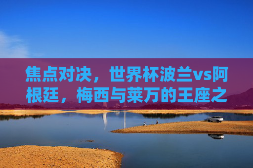 焦点对决,世界杯波兰vs阿根廷,梅西与莱万的王座之争,世界杯焦点对决,梅西与莱万的王座之争