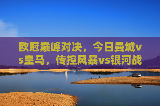 欧冠巅峰对决，今日曼城vs皇马，传控风暴vs银河战舰，谁将问鼎欧洲？欧冠巅峰对决，传控风暴曼城VS银河战舰皇马，谁将问鼎欧洲？