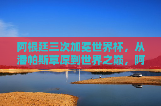 阿根廷三次加冕世界杯，从潘帕斯草原到世界之巅，阿根廷三次问鼎，从潘帕斯草原登顶世界之巅