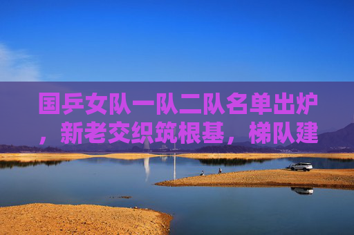 国乒女队一队二队名单出炉，新老交织筑根基，梯队建设谋长远，国乒女队一队二队名单出炉，新老交织筑根基 梯队建设谋长远