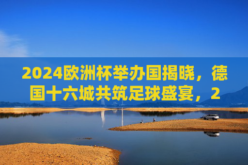 2024欧洲杯举办国揭晓，德国十六城共筑足球盛宴，2024欧洲杯德国十六城共筑足球盛宴