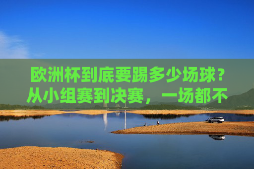 欧洲杯到底要踢多少场球?从小组赛到决赛,一场都不能少!