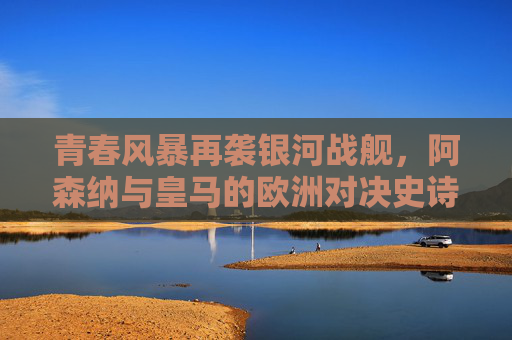 青春风暴再袭银河战舰，阿森纳与皇马的欧洲对决史诗，阿森纳青春风暴VS皇马银河战舰，欧洲对决史诗