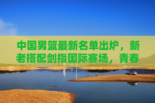 中国男篮最新名单出炉，新老搭配剑指国际赛场，青春力量蓄势待发，中国男篮新名单出炉，新老搭配剑指国际，青春力量蓄势待发