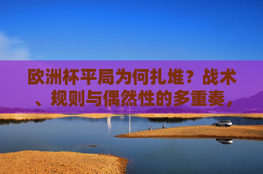 欧洲杯平局为何扎堆？战术、规则与偶然性的多重奏，欧洲杯平局扎堆，战术、规则与偶然性的多重奏