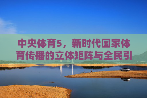 中央体育5,新时代国家体育传播的立体矩阵与全民引擎,中央体育5,新时代国家体育传播的立体矩阵与全民引擎