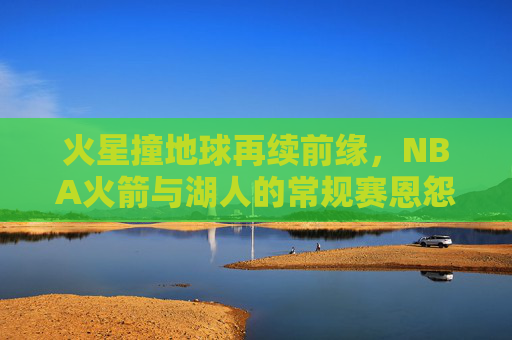 火星撞地球再续前缘，NBA火箭与湖人的常规赛恩怨情仇，火星撞地球再续前缘，火箭湖人常规赛恩怨情仇
