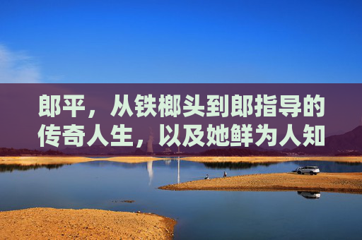 郎平，从铁榔头到郎指导的传奇人生，以及她鲜为人知的家庭故事，郎平，从铁榔头到郎指导的传奇人生与家事