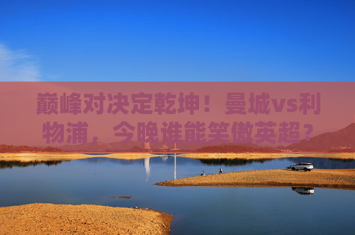 巅峰对决定乾坤!曼城vs利物浦,今晚谁能笑傲英超?巅峰对决!曼城vs利物浦今晚争英超乾坤