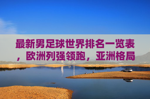 最新男足球世界排名一览表，欧洲列强领跑，亚洲格局悄然生变，最新男足世界排名，欧洲列强领跑，亚洲格局悄然生变
