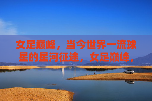女足巅峰，当今世界一流球星的星河征途，女足巅峰，一流球星的星河征途