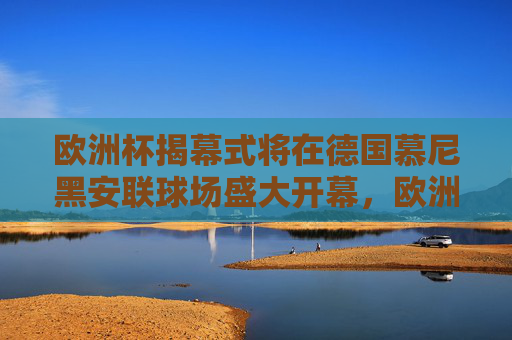 欧洲杯揭幕式将在德国慕尼黑安联球场盛大开幕，欧洲杯揭幕式德国慕尼黑安联球场盛大开幕