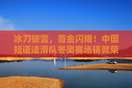 冰刀破雪，首金闪耀！中国短道速滑队冬奥赛场铸就荣耀，首金闪耀！中国短道速滑队冬奥赛场铸就荣耀