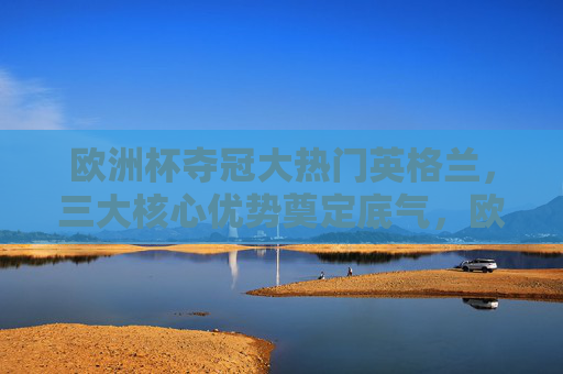 欧洲杯夺冠大热门英格兰，三大核心优势奠定底气，欧洲杯夺冠大热门英格兰，三大核心优势奠定底气