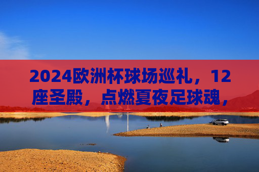 2024欧洲杯球场巡礼，12座圣殿，点燃夏夜足球魂，2024欧洲杯，12座圣殿点燃夏夜足球魂