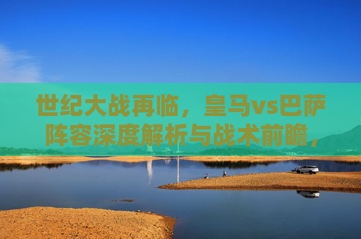 世纪大战再临，皇马vs巴萨阵容深度解析与战术前瞻，世纪大战再临，皇马vs巴萨阵容战术深度解析与前瞻